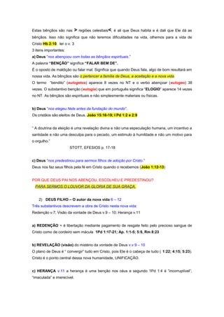 Estas bênçãos são nas

>

regiões celestiais<, é ali que Deus habita e é dali que Ele dá as

bênçãos. Isso não significa que não teremos dificuldades na vida, olhemos para a vida de
Cristo Hb 2:10. ler o v. 3
3 itens importantes:
a) Deus “nos abençoou com todas as bênçãos espirituais.”
A palavra “BENÇÃO” significa “FALAR BEM DE”.
É o oposto de maldição ou falar mal. Significa que quando Deus fala, algo de bom resultará em
nossa vida. As bênçãos são o pertencer a família de Deus, a aceitação e a nova vida.
O termo “bendito” (eulogetos) aparece 8 vezes no NT e o verbo abençoar (eulogeo) 38
vezes. O substantivo benção (eulogia) que em português significa “ELOGIO” aparece 14 vezes
no NT. As bênçãos são espirituais e não simplesmente materiais ou físicas.
b) Deus “nos elegeu Nele antes da fundação do mundo”.
Os cristãos são eleitos de Deus. João 15:16-19; I Pd 1:2 e 2:9
“ A doutrina da eleição é uma revelação divina e não uma especulação humana, um incentivo a
santidade e não uma desculpa para o pecado, um estimulo à humildade e não um motivo para
o orgulho.”
STOTT, EFESIOS p. 17-18
c) Deus “nos predestinou para sermos filhos de adoção por Cristo.”
Deus nos faz seus filhos pela fé em Cristo quando o recebemos (João 1:12-13)
POR QUE DEUS PAI NOS ABENÇOU, ESCOLHEU E PREDESTINOU?
PARA SERMOS O LOUVOR DA GLORIA DE SUA GRAÇA.
2) DEUS FILHO – O autor da nova vida 6 – 12
Três substantivos descrevem a obra de Cristo nesta nova vida:
Redenção v.7; Visão da vontade de Deus v.9 – 10; Herança v.11
a) REDENÇÃO = é libertação mediante pagamento de resgate feito pelo precioso sangue de
Cristo como de cordeiro sem mácula 1Pd 1:17-21; Ap. 1:1-5; 5:9, Rm 8:23
b) REVELAÇÃO (visão) do mistério da vontade de Deus v.v 9 – 10
O plano de Deus é “ convergir” tudo em Cristo, pois Ele é o cabeça de tudo ( 1:22; 4:15; 5:23).
Cristo é o ponto central dessa nova humanidade, UNIFICAÇÃO.
c) HERANÇA v.11 a herança é uma benção nos céus e segundo 1Pd 1:4 é “incorruptível”,
“imaculada” e imerecível.

 
