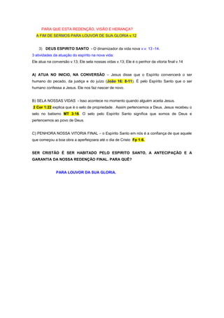 PARA QUE ESTA REDENÇÃO, VISÃO E HERANÇA?
A FIM DE SERMOS PARA LOUVOR DE SUA GLORIA v.12
3) DEUS ESPIRITO SANTO - O dinamizador da vida nova v.v. 13 -14.
3 atividades da atuação do espírito na nova vida:
Ele atua na conversão v.13; Ele sela nossas vidas v.13; Ele é o penhor da vitoria final v.14
A) ATUA NO INICIO, NA CONVERSÃO – Jesus disse que o Espírito convencerá o ser
humano do pecado, da justiça e do juízo (João 16: 8-11). É pelo Espírito Santo que o ser
humano confessa a Jesus. Ele nos faz nascer de novo.
B) SELA NOSSAS VIDAS - Isso acontece no momento quando alguém aceita Jesus.
2 Cor 1:22 explica que é o selo de propriedade . Assim pertencemos a Deus. Jesus recebeu o
selo no batismo MT 3:16. O selo pelo Espírito Santo significa que somos de Deus e
pertencemos ao povo de Deus.
C) PENHORA NOSSA VITORIA FINAL – o Espírito Santo em nós é a confiança de que aquele
que começou a boa obra a aperfeiçoara até o dia de Cristo Fp 1:6.
SER CRISTÃO É SER HABITADO PELO ESPIRITO SANTO, A ANTECIPAÇÃO E A
GARANTIA DA NOSSA REDENÇÃO FINAL. PARA QUÊ?
PARA LOUVOR DA SUA GLORIA.

 