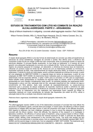 ANAIS DO 52º CONGRESSO BRASILEIRO DO CONCRETO - CBC2010 – 52CBC0556 1
ESTUDO DE TRATAMENTOS COM LÍTIO NO COMBATE DA REAÇÃO
ÁLCALI-AGREGADO: PARTE 2 - ARGAMASSA
Study of lithium treatments in mitigating concrete alkali-aggregate reaction: Part 2 Mortar
Wilson Ferreira Cândido, MSc (1), Nicole Pagan Hasparyk, Dra.(2), Helena Carasek, Dra. (3),
Paulo J. M. Monteiro, PhD (4)
1 MOLD Premoldados, Laboratório de Concreto (laboratorio@mold.com.br)
2 FURNAS Centrais Elétricas S.A, Laboratório de Concreto (nicole@furnas.com.br)
3 Universidade Federal de Goiás (hcarasek@gmail.com)
4 University of California (monteiro@ce.berkeley.edu)
Rua JCA 20 Qd. 44 Lt 22 Jardim Caravelas - Goiânia - Goiás - CEP: 74354-643
Resumo
A reação álcali-agregado (RAA) é uma das formas de deterioração do concreto que afeta principalmente as
estruturas de usinas hidrelétricas, barragens de concreto e pontes. Nos últimos anos, a eficiência dos
compostos à base de lítio em mitigar a RAA tem sido comprovada, tanto na prevenção quanto no reparo de
estruturas afetadas. O principal desafio atualmente, no que tange ao tratamento, é a maneira de como
garantir uma adequada impregnação do concreto com a solução de lítio. Tendo em vista essa dificuldade, o
objetivo da presente pesquisa foi investigar, em laboratório, a eficiência de diversos tipos de tratamento,
utilizando um produto à base de nitrato de lítio. Buscou-se com os tratamentos combater ou minimizar as
expansões residuais da RAA, mais especificamente da reação álcali-sílica (RAS), já iniciada no concreto e
argamassa. O estudo foi divido em duas etapas, sendo a primeira realizada em prismas de concreto, a partir
de uma adaptação da NBR15577-6/2008, e a segunda etapa em barras de argamassa, a partir de uma
adaptação da NBR 15577-4/2008. Os tratamentos foram realizados após os corpos-de-prova atingirem um
determinado nível de expansão definido, a saber: 0,04% para os concretos e 0,18% para as argamassas.
Neste trabalho serão apresentados os resultados da segunda etapa do estudo, sendo a primeira etapa
apresentada em outro trabalho complementar neste evento. As situações testadas nas argamassas foram:
impregnação a vácuo com lítio, saturação total em lítio, saturação superficial em lítio, imersão em água e
envolvimento em filme plástico. Após cada condição de exposição/tratamento, os corpos-de-prova
retornaram para o processo de ataque acelerado de expansão visando-se avaliar a eficiência de cada
tratamento. Os resultados demonstraram a eficiência do composto à base de lítio em mitigar as expansões
residuais. Todos os tratamentos com lítio realizados nas argamassas foram capazes de mitigar as
expansões residuais em níveis semelhantes de redução das expansões (da ordem de 87%), sendo a
saturação total em lítio a condição mais eficiente neste estudo.
Palavras-chave: argamassa; durabilidade; reação álcali-agregado; tratamento; lítio.
Abstract
The alkali-aggregate reaction (AAR) is one of the deterioration processes of concrete that most affects the
structures of hydroelectric plants, concrete dams and bridges. In recent years, the efficiency of lithium based
compounds to mitigate AAR has been proven in both the prevention and repair of the affected structures.
With regards to treatment, the main challenge nowadays is how to ensure the adequate impregnation of
concrete with the lithium solution. Given this difficulty, the objective of this research is to investigate in
laboratory conditions, the efficiency of various types of treatment, using a product based on lithium nitrate.
The treatments sought to prevent or minimize the residual expansion of AAR, in particular the alkali-silica
reaction (ASR), already under development in the concrete and mortar. The study was divided into two
stages, the first one performed in concrete prisms, from an adaptation of the Brazilian standard NBR 15577-
6/2008, and the second stage in mortar bars, from an adaptation of NBR 15577-4/2008. The treatments were
 
