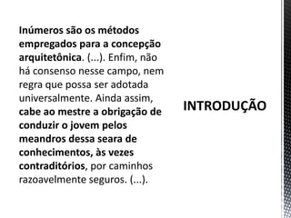 INTRODUÇÃOInúmeros são os métodos empregados para a concepção arquitetônica. (...). Enfim, não há consenso nesse campo, nem regra que possa ser adotada universalmente. Ainda assim, cabe ao mestre a obrigação de conduzir o jovem pelos meandros dessa seara de conhecimentos, às vezes contraditórios, por caminhos razoavelmente seguros. (...).