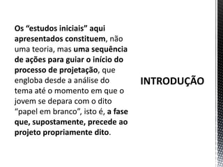 INTRODUÇÃOOs “estudos iniciais” aqui apresentados constituem, não uma teoria, mas uma sequência de ações para guiar o início do processo de projetação, que engloba desde a análise do tema até o momento em que o jovem se depara com o dito “papel em branco”, isto é, a fase que, supostamente, precede ao projeto propriamente dito.