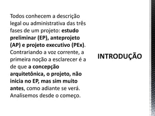 INTRODUÇÃOTodos conhecem a descrição legal ou administrativa das três fases de um projeto: estudo preliminar (EP), anteprojeto (AP) e projeto executivo (PEx). Contrariando a voz corrente, a primeira noção a esclarecer é a de que a concepção arquitetônica, o projeto, não inicia no EP, mas sim muito antes, como adiante se verá. Analisemos desde o começo.