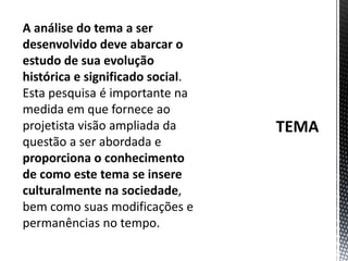 TEMAA análise do tema a ser desenvolvido deve abarcar o estudo de sua evolução histórica e significado social. Esta pesquisa é importante na medida em que fornece ao projetista visão ampliada da questão a ser abordada e proporciona o conhecimento de como este tema se insere culturalmente na sociedade, bem como suas modificações e permanências no tempo. 