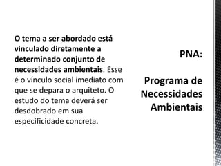 PNA:Programa de Necessidades AmbientaisO tema a ser abordado está vinculado diretamente a determinado conjunto de necessidades ambientais. Esse é o vínculo social imediato com que se depara o arquiteto. O estudo do tema deverá ser desdobrado em sua especificidade concreta. 