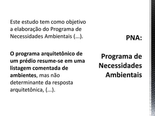 PNA:Programa de Necessidades AmbientaisEste estudo tem como objetivo a elaboração do Programa de Necessidades Ambientais (...).O programa arquitetônico de um prédio resume-se em uma listagem comentada de ambientes, mas não determinante da resposta arquitetônica, (...).