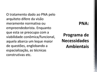 PNA:Programa de Necessidades AmbientaisO tratamento dado ao PNA pelo arquiteto difere da visão meramente normativa ou empreendedorista. Enquanto que esta se preocupa com a viabilidade conômica/funcional, aquela abarca um leque maior de questões, englobando a espacialização, as técnicas construtivas etc. 