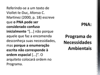 PNA:Programa de Necessidades AmbientaisReferindo-se a um texto de Viollet-le-Duc, Afonso C. Martinez (2000, p. 18) escreve que o PNA pode ser considerado confuso inicialmente “[...] não porque aquele que faz a encomenda desconheça suas necessidades, mas porque a enumeração escrita não corresponde à ordem espacial [...]”. O arquiteto colocará ordem no Programa.