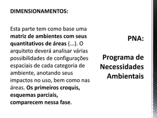 PNA:Programa de Necessidades AmbientaisDIMENSIONAMENTOS: Esta parte tem como base uma matriz de ambientes com seus quantitativos de áreas (...). O arquiteto deverá analisar várias possibilidades de configurações espaciais de cada categoria de ambiente, anotando seus impactos no uso, bem como nas áreas. Os primeiros croquis, esquemas parciais, comparecem nessa fase.