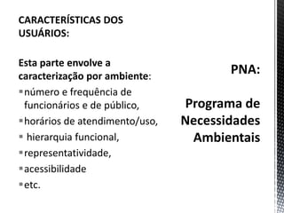 PNA:Programa de Necessidades AmbientaisCARACTERÍSTICAS DOS USUÁRIOS:Esta parte envolve a caracterização por ambiente: número e frequência de funcionários e de público, horários de atendimento/uso, hierarquia funcional, representatividade, acessibilidade etc.