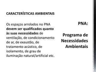 PNA:Programa de Necessidades AmbientaisCARACTERÍSTICAS AMBIENTAISOs espaços arrolados no PNA devem ser qualificados quanto às suas necessidades de ventilação, de condicionamento de ar, de exaustão, de tratamento acústico, de isolamento, de grau de iluminação natural/artificial etc.