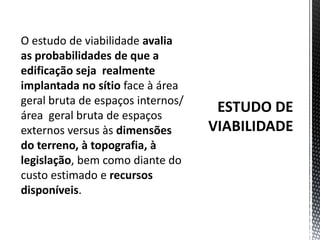 ESTUDO DE VIABILIDADEO estudo de viabilidade avalia as probabilidades de que a edificação seja  realmente implantada no sítio face à área geral bruta de espaços internos/ área  geral bruta de espaços externos versus às dimensões do terreno, à topografia, à legislação, bem como diante do custo estimado e recursos disponíveis. 