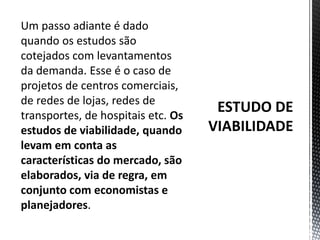 ESTUDO DE VIABILIDADEUm passo adiante é dado quando os estudos são cotejados com levantamentos da demanda. Esse é o caso de projetos de centros comerciais, de redes de lojas, redes de transportes, de hospitais etc. Os estudos de viabilidade, quando levam em conta as características do mercado, são elaborados, via de regra, em conjunto com economistas e planejadores. 