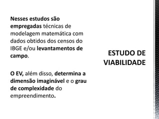 ESTUDO DE VIABILIDADENesses estudos são empregadas técnicas de modelagem matemática com dados obtidos dos censos do IBGE e/ou levantamentos de campo. O EV, além disso, determina a dimensão imaginável e o grau de complexidade do empreendimento.