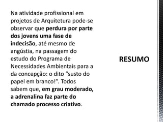 RESUMONa atividade profissional em projetos de Arquitetura pode-se observar que perdura por parte dos jovens uma fase de indecisão, até mesmo de angústia, na passagem do estudo do Programa de Necessidades Ambientais para a da concepção: o dito “susto do papel em branco!”. Todos sabem que, em grau moderado, a adrenalina faz parte do chamado processo criativo. 