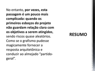 RESUMONo entanto, por vezes, esta passagem é um pouco mais complicada: quando os primeiros esboços do projeto não guardam relação clara com os objetivos a serem atingidos, sendo riscos quase aleatórios. Como se o grafismo pudesse magicamente fornecer a resposta arquitetônica e conduzir ao almejado “partido-geral”. 