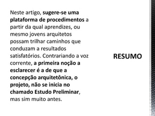 RESUMONeste artigo, sugere-se uma plataforma de procedimentos a partir da qual aprendizes, ou mesmo jovens arquitetos possam trilhar caminhos que conduzam a resultados satisfatórios. Contrariando a voz corrente, a primeira noção a esclarecer é a de que a concepção arquitetônica, o projeto, não se inicia no chamado Estudo Preliminar, mas sim muito antes.