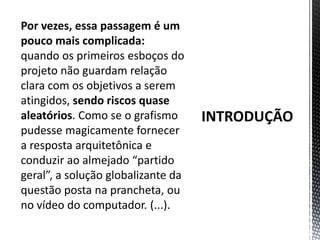 INTRODUÇÃOPor vezes, essa passagem é um pouco mais complicada: quando os primeiros esboços do projeto não guardam relação clara com os objetivos a serem atingidos, sendo riscos quase aleatórios. Como se o grafismo pudesse magicamente fornecer a resposta arquitetônica e conduzir ao almejado “partido geral”, a solução globalizante da questão posta na prancheta, ou no vídeo do computador. (...).