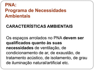 PNA:
Programa de Necessidades
Ambientais

CARACTERÍSTICAS AMBIENTAIS

Os espaços arrolados no PNA devem ser
qualificados quanto às suas
necessidades de ventilação, de
condicionamento de ar, de exaustão, de
tratamento acústico, de isolamento, de grau
de iluminação natural/artificial etc.
 
