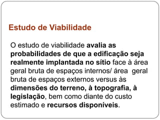 Estudo de Viabilidade

O estudo de viabilidade avalia as
probabilidades de que a edificação seja
realmente implantada no sítio face à área
geral bruta de espaços internos/ área geral
bruta de espaços externos versus às
dimensões do terreno, à topografia, à
legislação, bem como diante do custo
estimado e recursos disponíveis.
 