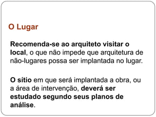 O Lugar

Recomenda-se ao arquiteto visitar o
local, o que não impede que arquitetura de
não-lugares possa ser implantada no lugar.

O sítio em que será implantada a obra, ou
a área de intervenção, deverá ser
estudado segundo seus planos de
análise.
 
