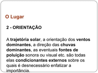 O Lugar

2 - ORIENTAÇÃO

A trajetória solar, a orientação dos ventos
dominantes, a direção das chuvas
dominantes, as eventuais fontes de
poluição sonora ou visual etc. são todas
elas condicionantes externos sobre os
quais é desnecessário enfatizar a
importância.
 