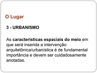 O Lugar

3 - URBANISMO

As características espaciais do meio em
que será inserida a intervenção
arquitetônica/urbanística é de fundamental
importância e devem ser cuidadosamente
anotadas.
 