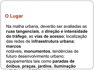 O Lugar

Na malha urbana, deverão ser avaliadas as
ruas tangenciais, a direção e intensidade
do tráfego, as vias de acesso; localização
das redes de infraestrutura urbana;
marcos
notáveis, monumentos, tendências de
futuro desenvolvimento urbano;
equipamentos tais como paradas de
ônibus, praças, jardins, iluminação
 