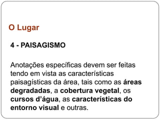 O Lugar

4 - PAISAGISMO

Anotações específicas devem ser feitas
tendo em vista as características
paisagísticas da área, tais como as áreas
degradadas, a cobertura vegetal, os
cursos d’água, as características do
entorno visual e outras.
 