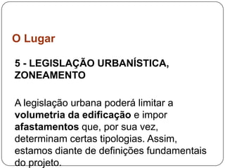 O Lugar

5 - LEGISLAÇÃO URBANÍSTICA,
ZONEAMENTO

A legislação urbana poderá limitar a
volumetria da edificação e impor
afastamentos que, por sua vez,
determinam certas tipologias. Assim,
estamos diante de definições fundamentais
do projeto.
 