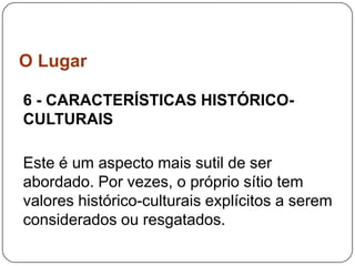 O Lugar

6 - CARACTERÍSTICAS HISTÓRICO-
CULTURAIS

Este é um aspecto mais sutil de ser
abordado. Por vezes, o próprio sítio tem
valores histórico-culturais explícitos a serem
considerados ou resgatados.
 