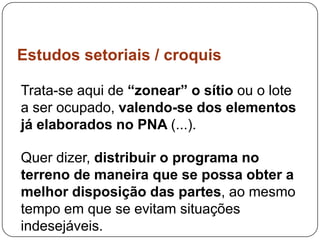 Estudos setoriais / croquis

Trata-se aqui de “zonear” o sítio ou o lote
a ser ocupado, valendo-se dos elementos
já elaborados no PNA (...).

Quer dizer, distribuir o programa no
terreno de maneira que se possa obter a
melhor disposição das partes, ao mesmo
tempo em que se evitam situações
indesejáveis.
 