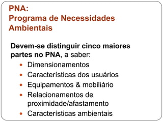 PNA:
Programa de Necessidades
Ambientais

Devem-se distinguir cinco maiores
partes no PNA, a saber:
   Dimensionamentos
   Características dos usuários
   Equipamentos & mobiliário
   Relacionamentos de
     proximidade/afastamento
   Características ambientais
 