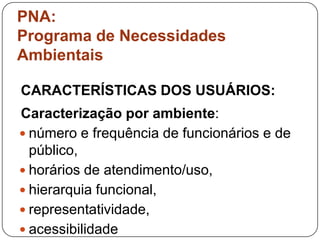 PNA:
Programa de Necessidades
Ambientais

CARACTERÍSTICAS DOS USUÁRIOS:
Caracterização por ambiente:
 número e frequência de funcionários e de
  público,
 horários de atendimento/uso,
 hierarquia funcional,
 representatividade,
 acessibilidade
 