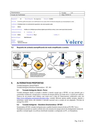 Smartomatica Versão: 1.0
Estudo de Viabilidade Data: 04/04/14
Pág. 16 de 18
5.2 Requisito de contexto exemplificando de modo simplificado o cenário
6. ALTERNATIVAS PROPOSTAS
Tomada Inteligente Alemã PARCE
Tomada Inteligente Brasileira Smartomática – SP - 001
6.1 Tomada Inteligente Alemã - Parce
Tomada inteligente alemã, se propõe a atender o mesmo escopo que a SP-001, ou seja, permitir que o
consumidor residencial, consiga gerir o consumo de energia elétrica, de modo ativo, e remoto por software.
Trata-se de um projeto mais maduro, que conta com a ideia de financiamento colaborativo pelo site
https://www.indiegogo.com/projects/the-parce-idea, contudo fabricam apenas padrão europeu, japonês e
australiano, sendo assim, não atendem o mercado nacional sem a compra de um adaptador. Previsão de
entrega Nov-2014
6.2 Tomada Inteligente – Brasileira Smartomática– SP-001
Smartomática SP-001, tomada inteligente para o padrão brasileiro desenvolvida na PUCPR. Tem a
finalidade de permitir ao usuário controle ativo do consumo de energia através do desligamento remoto do
aparelho a tomada ligado via software distribuído instalado e configurado em PC, ou Smartphone.
 