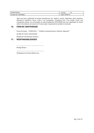 Smartomatica Versão: 1.0
Estudo de Viabilidade Data: 04/04/14
Pág. 18 de 18
Após essa breve explanação do projeto passando por seu, objetivo, escopo, diagnóstico atual, requisitos,
alternativas, benefícios, riscos, custos e seu cronograma. Concluímos que é um projeto viável, com
cronograma realista, um investimento de aproximadamente R$70.000,00 que tem capacidade de retorno
sobre o investimento em menos de 36 meses após o lançamento do produto no mercado.
10. ITEM DE CRIATIVIDADE
Nome do Estudo – VIABI-LISA – “Viability-Learning Intensive Software Approach”
Gerador de Volere Automatizado
Planilha de Classificação de Riscos
11. RESPONSABILIDADES
___________________________________
Rodrigo Busato
___________________________________
Washington Luiz Peroni Balsevicius
 