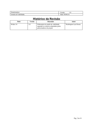 Smartomatica Versão: 1.0
Estudo de Viabilidade Data: 04/04/14
Pág. 2 de 18
Histórico da Revisão
Data Versão Descrição Autor
04/abr./14 1.0 Elaboração do estudo de viabilidade
seguindo os critérios estipulados pelos
patrocinadores do projeto
Washington Luiz Peroni
 