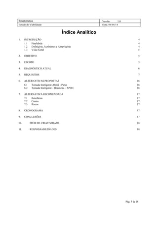 Smartomatica Versão: 1.0
Estudo de Viabilidade Data: 04/04/14
Pág. 3 de 18
Índice Analítico
1. INTRODUÇÃO 4
1.1 Finalidade 4
1.2 Definições, Acrônimos e Abreviações 4
1.3 Visão Geral 5
2. OBJETIVO 5
3. ESCOPO 5
4. DIAGNÓSTICO ATUAL 6
5. REQUISITOS 7
6. ALTERNATIVAS PROPOSTAS 16
6.1 Tomada Inteligente Alemã - Parse 16
6.2 Tomada Inteligente – Brasileira – SP001 16
7. ALTERNATIVA RECOMENDADA 17
7.1 Benefícios 17
7.2 Custos 17
7.3 Riscos 17
8. CRONOGRAMA 17
9. CONCLUSÕES 17
10. ITEM DE CRIATIVIDADE 18
11. RESPONSABILIDADES 18
 