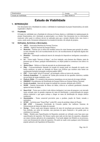 Smartomatica Versão: 1.0
Estudo de Viabilidade Data: 04/04/14
Pág. 4 de 18
Estudo de Viabilidade
1. INTRODUÇÃO
Este documento tem a finalidade de avaliar a viabilidade de implantação do projeto Smartomática, de modo
organizado e objetivo.
1.1 Finalidade
O Estudo de viabilidade tem a finalidade de informar de forma objetiva a viabilidade de implementação do
projeto Smartomática, ele é destinado ao patrocinador e ao cliente. Este documento traz as informações
essenciais sobre quais os esforços devem ser aplicados para que o projeto obtenha êxito, seus riscos e
custos, sendo assim, ferramenta indispensável na tomada de decisão e de seleção de projetos.
1.2 Definições, Acrônimos e Abreviações.
 ABNT – Associação Brasileira de Normas Técnicas.
 ANEEL – Agência Nacional de Energia Elétrica.
 Biometria – Sistema que se utiliza das medidas únicas do corpo humano para geração de senhas,
as mais utilizadas são as de reconhecimento de íris e de reconhecimento de impressão digitais dos
dedos das mãos.
 Domótica – Automação residencial através da interação de dispositivos inteligentes conectados a
internet.
 Iot – Termo inglês “Internet of things”, em livre tradução, seria Internet dos Objetos, parte da
premissa que no futuro, qualquer eletrodoméstico, ou objeto poderá se comunicar com outros via
internet.
 Market Share – Refere-se à fatia de mercado de um determinado nicho.
 Plug – Convencionalmente chamado do tomada de energia pode ser chamado de macho com
hastes metálicas, ou pode ser chamado de fêmea com orifícios que recebem estas hastes em
acoplamento hermético protegido conforme padrão ABNT.
 POC – Termo inglês “proof of concept”, em português, refere-se à prova de conceito.
 Potência Instantânea – É o produto da Tensão pela corrente de um aparelho eletrônico, medido
em um limite de tempo tendendo a zero.
 Potência Média – É o somatório das potencias instantâneas em um intervalo de tempo definido
 PRODIST- Procedimentos de Distribuição de Energia Elétrica no Sistema Elétrico Nacional.
 Sessão de medição - Intervalo de tempo de medição do consumo, definido pela ANEEL.
 SGDB – Sistema Gerenciador de Banco de dados, refere-se ao software geralmente chamado
apenas de banco de dados.
 Smart Grid – Termo que se refere à rede elétrica inteligente é um ramo de pesquisa e um mercado
muito acirrado entre as grandes empresas do ramo de distribuição e comercialização de energia
elétrica industrial e que agora começa a chegar ao ramo de distribuição de energia elétrica
residencial.
 Smartomática – Nome comercial provisório para o produto, junção de Smart, tomada e
automática.
 SP-001 – Acrônimo para “Smart-Plug” versão 001, nome do protótipo objeto do Projeto.
 SQL ANSI – Linguagem Estruturada de Consulta padrão dos melhores Sistemas de
Gerenciamento de bancos de dados do mercado.
 Startup – Termo usado para designar empresas do ramo de tecnologia que possuem uma ideia
bem definida, um nicho de mercado, mas precisam de apoio financeiro e de gestão para se
estabelecer no mercado.
 Volere - Modelo para Especificações de Requisitos pretende ser utilizado como base para suas
especificações de requisitos. Ele fornece seções para cada um dos tipos de requisitos, adequados
aos atuais sistemas aplicativos de computadores. Você pode adaptar este Modelo ao seu processo,
como uma ferramenta de coleta de requisitos. Ele pode ser usado como qualquer outra ferramenta
popular aplicativa da Engenharia de Requisitos.
 