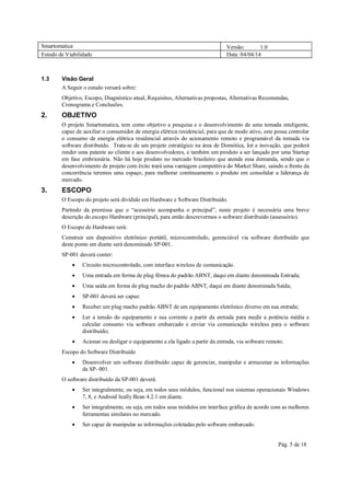Smartomatica Versão: 1.0
Estudo de Viabilidade Data: 04/04/14
Pág. 5 de 18
1.3 Visão Geral
A Seguir o estudo versará sobre:
Objetivo, Escopo, Diagnóstico atual, Requisitos, Alternativas propostas, Alternativas Recomendas,
Cronograma e Conclusões.
2. OBJETIVO
O projeto Smartomatica, tem como objetivo a pesquisa e o desenvolvimento de uma tomada inteligente,
capaz de auxiliar o consumidor de energia elétrica residencial, para que de modo ativo, este possa controlar
o consumo de energia elétrica residencial através do acionamento remoto e programável da tomada via
software distribuído. Trata-se de um projeto estratégico na área de Domótica, Iot e inovação, que poderá
render uma patente ao cliente e aos desenvolvedores, e também um produto a ser lançado por uma Startup
em fase embrionária. Não há hoje produto no mercado brasileiro que atenda essa demanda, sendo que o
desenvolvimento de projeto com êxito trará uma vantagem competitiva do Market Share, saindo a frente da
concorrência teremos uma espaço, para melhorar continuamente o produto em consolidar a liderança de
mercado.
3. ESCOPO
O Escopo do projeto será dividido em Hardware e Software Distribuído.
Partindo da premissa que o “acessório acompanha o principal”, neste projeto é necessária uma breve
descrição do escopo Hardware (principal), para então descrevermos o software distribuído (assessório).
O Escopo de Hardware será:
Construir um dispositivo eletrônico portátil, microcontrolado, gerenciável via software distribuído que
deste ponto em diante será denominado SP-001.
SP-001 deverá conter:
 Circuito microcontrolado, com interface wireless de comunicação.
 Uma entrada em forma de plug fêmea do padrão ABNT, daqui em diante denominada Entrada;
 Uma saída em forma de plug macho do padrão ABNT, daqui em diante denominada Saída;
 SP-001 deverá ser capaz:
 Receber um plug macho padrão ABNT de um equipamento eletrônico diverso em sua entrada;
 Ler a tensão do equipamento e sua corrente a partir da entrada para medir a potência média e
calcular consumo via software embarcado e enviar via comunicação wireless para o software
distribuído;
 Acionar ou desligar o equipamento a ela ligado a partir da entrada, via software remoto.
Escopo do Software Distribuído
 Desenvolver um software distribuído capaz de gerenciar, manipular e armazenar as informações
da SP- 001.
O software distribuído da SP-001 deverá.
 Ser integralmente, ou seja, em todos seus módulos, funcional nos sistemas operacionais Windows
7, 8, e Android Jeally Bean 4.2.1 em diante.
 Ser integralmente, ou seja, em todos seus módulos em interface gráfica de acordo com as melhores
ferramentas similares no mercado.
 Ser capaz de manipular as informações coletadas pelo software embarcado.
 