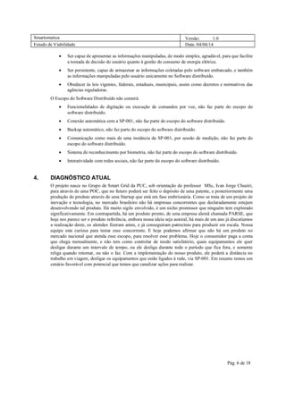 Smartomatica Versão: 1.0
Estudo de Viabilidade Data: 04/04/14
Pág. 6 de 18
 Ser capaz de apresentar as informações manipuladas, de modo simples, agradável, para que facilite
a tomada de decisão do usuário quanto à gestão do consumo de energia elétrica.
 Ser persistente, capaz de armazenar as informações coletadas pelo software embarcado, e também
as informações manipuladas pelo usuário unicamente no Software distribuído.
 Obedecer às leis vigentes, federais, estaduais, municipais, assim como decretos e normativos das
agências reguladoras.
O Escopo do Software Distribuído não conterá:
 Funcionalidades de digitação ou execução de comandos por voz, não faz parte do escopo do
software distribuído.
 Conexão automática com a SP-001, não faz parte do escopo do software distribuído.
 Backup automático, não faz parte do escopo do software distribuído.
 Comunicação como mais de uma instância da SP-001, por sessão de medição, não faz parte do
escopo do software distribuído.
 Sistema de reconhecimento por biometria, não faz parte do escopo do software distribuído.
 Interatividade com redes sociais, não faz parte do escopo do software distribuído.
4. DIAGNÓSTICO ATUAL
O projeto nasce no Grupo de Smart Grid da PUC, sob orientação do professor MSc, Ivan Jorge Chueiri,
para através de uma POC, que no futuro poderá ser feito o depósito de uma patente, e posteriormente uma
produção do produto através de uma Startup que está em fase embrionária. Como se trata de um projeto de
inovação e tecnologia, no mercado brasileiro não há empresas concorrentes que declaradamente estejam
desenvolvendo tal produto. Há muito sigilo envolvido, é um nicho promissor que ninguém tem explorado
significativamente. Em contrapartida, há um produto pronto, de uma empresa alemã chamada PARSE, que
hoje nos parece ser o produto referência, embora nossa ideia seja autoral, há mais de um ano já discutíamos
a realização deste, os alemães fizeram antes, e já conseguiram patrocínio para produzir em escala. Nossa
equipe esta curiosa para testar esse concorrente. E hoje podemos afirmar que não há um produto no
mercado nacional que atenda esse escopo, para resolver esse problema. Hoje o consumidor paga a conta
que chega mensalmente, e não tem como controlar de modo satisfatório, quais equipamentos ele quer
desligar durante um intervalo de tempo, ou ele desliga durante todo o período que fica fora, e somente
religa quando retornar, ou não o faz. Com a implementação do nosso produto, ele poderá a distância no
trabalho em viagem, desligar os equipamentos que estão ligados à rede, via SP-001. Em resumo temos um
cenário favorável com potencial que temos que canalizar ações para realizar.
 