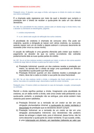 MARINA MORAES DE OLIVEIRA LOPES


Parágrafo único. O devedor, que paga a dívida, sub-roga-se no direito do credor em relação
aos outros coobrigados.

É a chamada ação regressiva por meio da qual o devedor que cumpriu a
prestação tem o direito de receber a quota-parte de cada um dos demais
devedores.

Art. 260. Se a pluralidade for dos credores, poderá cada um destes exigir a dívida inteira; mas
o devedor ou devedores se desobrigarão, pagando:

    I - a todos conjuntamente;

    II - a um, dando este caução de ratificação dos outros credores.

A pluralidade de credores é chamada de concurso ativo. Ela pode ser
originária, quando a obrigação já nascer com vários credores, ou sucessiva,
quando nascer com um só credor e depois sobrevir o concurso decorrente de
sucessão (inter vivos ou causa mortis).

A caução de ratificação é uma garantia oferecida pelo credor que recebe o
pagamento ao devedor de que os outros co-credores não cobrarão
posteriormente dele as suas quotas partes do crédito.

Art. 261. Se um só dos credores receber a prestação por inteiro, a cada um dos outros assistirá
o direito de exigir dele em dinheiro a parte que lhe caiba no total.

    a) Prestação Indivisível: quando um dos credores recebe a prestação por
       inteiro, os demais têm o direito de exigir uma quantidade em dinheiro
       equivalente à quota-parte que lhes cabia.
    b) Prestação Divisível: quando um dos credores recebe a prestação por
       inteiro, deve dar a cada co-credor a sua parte da coisa fracionável.

Art. 262. Se um dos credores remitir a dívida, a obrigação não ficará extinta para com os
outros; mas estes só a poderão exigir, descontada a quota do credor remitente.

Parágrafo único. O mesmo critério se observará no caso de transação, novação, compensação
ou confusão.

Remitir a dívida significa perdoar a dívida. Imaginando uma pluralidade de
credores, se um deles remitir a dívida, este único credor está perdoando a sua
quota-parte, portanto, a prestação não se extingue, pois ainda existem mais
credores para serem satisfeitos.

    a) Prestação Divisível: se a remissão de um credor se der em uma
       obrigação plurissubjetiva divisível, a quota-parte do credor remitente é
       descontada da prestação que os devedores devem cumprir.
    b) Prestação Indivisível: se a remissão de um credor se der em uma
       obrigação plurissubjetiva indivisível, o(s) devedor(es) não pode(m)
       deixar de entregar o objeto todo, pois é indivisível, dessa forma, não há
       como descontar a quota-parte do credor remitente. O que sucede, então,
       é uma indenização em dinheiro, em reembolso (referente ao valor que
 