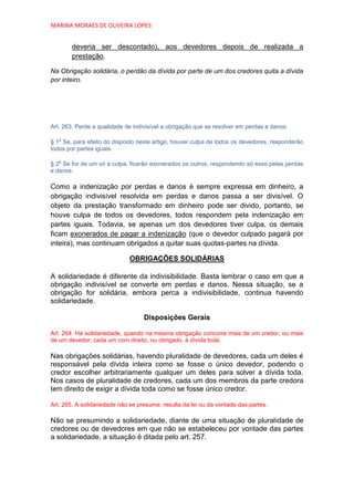 MARINA MORAES DE OLIVEIRA LOPES


        deveria ser descontado), aos devedores depois de realizada a
        prestação.

Na Obrigação solidária, o perdão da dívida por parte de um dos credores quita a dívida
por inteiro.




Art. 263. Perde a qualidade de indivisível a obrigação que se resolver em perdas e danos.

   o
§ 1 Se, para efeito do disposto neste artigo, houver culpa de todos os devedores, responderão
todos por partes iguais.

   o
§ 2 Se for de um só a culpa, ficarão exonerados os outros, respondendo só esse pelas perdas
e danos.

Como a indenização por perdas e danos é sempre expressa em dinheiro, a
obrigação indivisível resolvida em perdas e danos passa a ser divisível. O
objeto da prestação transformado em dinheiro pode ser divido, portanto, se
houve culpa de todos os devedores, todos respondem pela indenização em
partes iguais. Todavia, se apenas um dos devedores tiver culpa, os demais
ficam exonerados de pagar a indenização (que o devedor culpado pagará por
inteira), mas continuam obrigados a quitar suas quotas-partes na dívida.

                             OBRIGAÇÕES SOLIDÁRIAS

A solidariedade é diferente da indivisibilidade. Basta lembrar o caso em que a
obrigação indivisível se converte em perdas e danos. Nessa situação, se a
obrigação for solidária, embora perca a indivisibilidade, continua havendo
solidariedade.

                                   Disposições Gerais

Art. 264. Há solidariedade, quando na mesma obrigação concorre mais de um credor, ou mais
de um devedor, cada um com direito, ou obrigado, à dívida toda.

Nas obrigações solidárias, havendo pluralidade de devedores, cada um deles é
responsável pela dívida inteira como se fosse o único devedor, podendo o
credor escolher arbitrariamente qualquer um deles para solver a dívida toda.
Nos casos de pluralidade de credores, cada um dos membros da parte credora
tem direito de exigir a dívida toda como se fosse único credor.

Art. 265. A solidariedade não se presume; resulta da lei ou da vontade das partes.

Não se presumindo a solidariedade, diante de uma situação de pluralidade de
credores ou de devedores em que não se estabeleceu por vontade das partes
a solidariedade, a situação é ditada pelo art. 257.
 