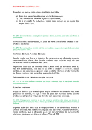 MARINA MORAES DE OLIVEIRA LOPES


Exceções em que se pode exigir a totalidade do crédito:

   a) Caso de o credor falecido deixar um herdeiro apenas;
   b) Caso de todos os herdeiros agirem conjuntamente;
   c) Se a prestação for indivisível. Nesse caso aplicam-se as regras dos
      artigos 259 a 263.




Art. 271. Convertendo-se a prestação em perdas e danos, subsiste, para todos os efeitos, a
solidariedade.

Permanecendo a solidariedade, os juros da mora aproveitarão a todos os co-
credores solidários.

Art. 272. O credor que tiver remitido a dívida ou recebido o pagamento responderá aos outros
pela parte que lhes caiba.

Remissão da dívida = perdão da dívida

Aquele credor que liberar o devedor do cumprimento da obrigação assume
responsabilidade diante dos demais credores que poderão exigir do que
recebeu ou remitiu a parte que lhes cabia.

Importante saber que os credores entre si, bem como os devedores entre si,
não têm solidariedade, pois esta se dá entre o credor e o devedor. Nesse
sentido, os co-credores não podem exigir o crédito inteiro do credor remitente
ou do que recebeu, mas somente a sua quota da dívida.

Solidariedade entre credores é sempre pro parte.

Art. 273. A um dos credores solidários não pode o devedor opor as exceções pessoais
oponíveis aos outros.

Exceções = defesas

Regra: as defesas que o credor pode alegar contra um dos credores não pode
prejudicar os demais, ou seja, o vício só pode ser imputado contra aquele
credor, não atingindo o vínculo do devedor com os demais credores.

Art. 274. O julgamento contrário a um dos credores solidários não atinge os demais; o
julgamento favorável aproveita-lhes, a menos que se funde em exceção pessoal ao credor que
o obteve.

Significa dizer que, ainda que a obrigação venha a ser considerada inválida a
um dos credores, não pode haver prejuízo para os demais. Cabe ter em mente,
nesse contexto, que a obrigação pode ter características de cumprimento
diferentes paca cada um dos co-credores. Vide art. 266.
 