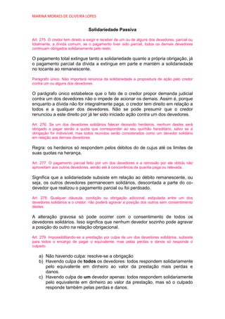 MARINA MORAES DE OLIVEIRA LOPES


                                 Solidariedade Passiva

Art. 275. O credor tem direito a exigir e receber de um ou de alguns dos devedores, parcial ou
totalmente, a dívida comum; se o pagamento tiver sido parcial, todos os demais devedores
continuam obrigados solidariamente pelo resto.

O pagamento total extingue tanto a solidariedade quanto a própria obrigação, já
o pagamento parcial da dívida a extingue em parte e mantém a solidariedade
no tocante ao remanescente.

Parágrafo único. Não importará renúncia da solidariedade a propositura de ação pelo credor
contra um ou alguns dos devedores.

O parágrafo único estabelece que o fato de o credor propor demanda judicial
contra um dos devedores não o impede de acionar os demais. Assim é, porque
enquanto a dívida não for integralmente paga, o credor tem direito em relação a
todos e a qualquer dos devedores. Não se pode presumir que o credor
renunciou a este direito por já ter sido iniciado ação contra um dos devedores.

Art. 276. Se um dos devedores solidários falecer deixando herdeiros, nenhum destes será
obrigado a pagar senão a quota que corresponder ao seu quinhão hereditário, salvo se a
obrigação for indivisível; mas todos reunidos serão considerados como um devedor solidário
em relação aos demais devedores.

Regra: os herdeiros só respondem pelos débitos do de cujus até os limites de
suas quotas na herança.

Art. 277. O pagamento parcial feito por um dos devedores e a remissão por ele obtida não
aproveitam aos outros devedores, senão até à concorrência da quantia paga ou relevada.

Significa que a solidariedade subsiste em relação ao débito remanescente, ou
seja, os outros devedores permanecem solidários, descontada a parte do co-
devedor que realizou o pagamento parcial ou foi perdoado.

Art. 278. Qualquer cláusula, condição ou obrigação adicional, estipulada entre um dos
devedores solidários e o credor, não poderá agravar a posição dos outros sem consentimento
destes.

A alteração gravosa só pode ocorrer com o consentimento de todos os
devedores solidários. Isso significa que nenhum devedor sozinho pode agravar
a posição do outro na relação obrigacional.

Art. 279. Impossibilitando-se a prestação por culpa de um dos devedores solidários, subsiste
para todos o encargo de pagar o equivalente; mas pelas perdas e danos só responde o
culpado.

   a) Não havendo culpa: resolve-se a obrigação
   b) Havendo culpa de todos os devedores: todos respondem solidariamente
      pelo equivalente em dinheiro ao valor da prestação mais perdas e
      danos.
   c) Havendo culpa de um devedor apenas: todos respondem solidariamente
      pelo equivalente em dinheiro ao valor da prestação, mas só o culpado
      responde também pelas perdas e danos.
 