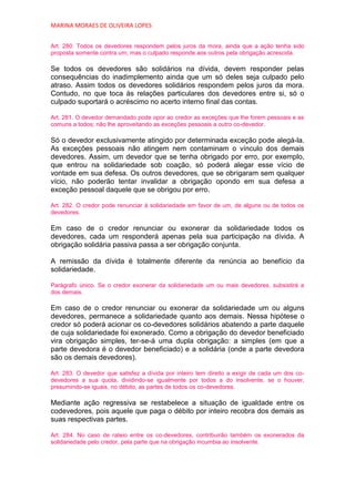 MARINA MORAES DE OLIVEIRA LOPES


Art. 280. Todos os devedores respondem pelos juros da mora, ainda que a ação tenha sido
proposta somente contra um; mas o culpado responde aos outros pela obrigação acrescida.

Se todos os devedores são solidários na dívida, devem responder pelas
consequências do inadimplemento ainda que um só deles seja culpado pelo
atraso. Assim todos os devedores solidários respondem pelos juros da mora.
Contudo, no que toca às relações particulares dos devedores entre si, só o
culpado suportará o acréscimo no acerto interno final das contas.

Art. 281. O devedor demandado pode opor ao credor as exceções que lhe forem pessoais e as
comuns a todos; não lhe aproveitando as exceções pessoais a outro co-devedor.

Só o devedor exclusivamente atingido por determinada exceção pode alegá-la.
As exceções pessoais não atingem nem contaminam o vínculo dos demais
devedores. Assim, um devedor que se tenha obrigado por erro, por exemplo,
que entrou na solidariedade sob coação, só poderá alegar esse vício de
vontade em sua defesa. Os outros devedores, que se obrigaram sem qualquer
vício, não poderão tentar invalidar a obrigação opondo em sua defesa a
exceção pessoal daquele que se obrigou por erro.

Art. 282. O credor pode renunciar à solidariedade em favor de um, de alguns ou de todos os
devedores.

Em caso de o credor renunciar ou exonerar da solidariedade todos os
devedores, cada um responderá apenas pela sua participação na dívida. A
obrigação solidária passiva passa a ser obrigação conjunta.

A remissão da dívida é totalmente diferente da renúncia ao benefício da
solidariedade.

Parágrafo único. Se o credor exonerar da solidariedade um ou mais devedores, subsistirá a
dos demais.

Em caso de o credor renunciar ou exonerar da solidariedade um ou alguns
devedores, permanece a solidariedade quanto aos demais. Nessa hipótese o
credor só poderá acionar os co-devedores solidários abatendo a parte daquele
de cuja solidariedade foi exonerado. Como a obrigação do devedor beneficiado
vira obrigação simples, ter-se-á uma dupla obrigação: a simples (em que a
parte devedora é o devedor beneficiado) e a solidária (onde a parte devedora
são os demais devedores).

Art. 283. O devedor que satisfez a dívida por inteiro tem direito a exigir de cada um dos co-
devedores a sua quota, dividindo-se igualmente por todos a do insolvente, se o houver,
presumindo-se iguais, no débito, as partes de todos os co-devedores.

Mediante ação regressiva se restabelece a situação de igualdade entre os
codevedores, pois aquele que paga o débito por inteiro recobra dos demais as
suas respectivas partes.

Art. 284. No caso de rateio entre os co-devedores, contribuirão também os exonerados da
solidariedade pelo credor, pela parte que na obrigação incumbia ao insolvente.
 