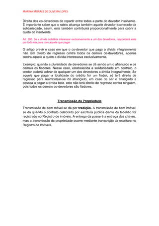 MARINA MORAES DE OLIVEIRA LOPES


Direito dos co-devedores de repartir entre todos a parte do devedor insolvente.
É importante saber que o rateio alcança também aquele devedor exonerado da
solidariedade, assim, este também contribuirá proporcionalmente para cobrir a
quota do insolvente.

Art. 285. Se a dívida solidária interessar exclusivamente a um dos devedores, responderá este
por toda ela para com aquele que pagar.

O artigo prevê o caso em que o co-devedor que paga a dívida integralmente
não tem direito de regresso contra todos os demais co-devedores, apenas
contra aquele a quem a dívida interessava exclusivamente.

Exemplo: quando a pluralidade de devedores se dá sendo um o afiançado e os
demais os fiadores. Nesse caso, estabelecida a solidariedade em contrato, o
credor poderá cobrar de qualquer um dos devedores a dívida integralmente. Se
aquele que pagar a totalidade do crédito for um fiador, só terá direito de
regresso para reembolsar-se do afiançado, em caso de ser o afiançado a
pessoa a pagar a dívida toda, este não terá direito de regresso contra ninguém,
pois todos os demais co-devedores são fiadores.



                            Transmissão da Propriedade

Transmissão de bem móvel se dá por tradição. A transmissão de bem imóvel,
se dá quando o contrato celebrado por escritura pública diante do tabelião for
registrado no Registro de imóveis. A entrega da posse é a entrega das chaves,
mas a transmissão da propriedade ocorre mediante transcrição da escritura no
Registro de Imóveis.
 
