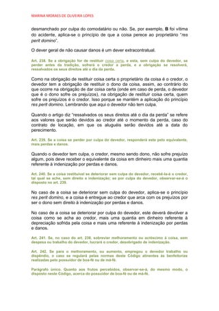 MARINA MORAES DE OLIVEIRA LOPES


desmanchado por culpa do comodatário ou não. Se, por exemplo, B foi vítima
do acidente, aplica-se o princípio de que a coisa perece ao proprietário “res
perit domino”.

O dever geral de não causar danos é um dever extracontratual.

Art. 238. Se a obrigação for de restituir coisa certa, e esta, sem culpa do devedor, se
perder antes da tradição, sofrerá o credor a perda, e a obrigação se resolverá,
ressalvados os seus direitos até o dia da perda.

Como na obrigação de restituir coisa certa o proprietário da coisa é o credor, o
devedor tem a obrigação de restituir o dono da coisa, assim, ao contrário do
que ocorre na obrigação de dar coisa certa (onde em caso de perda, o devedor
que é o dono sofre os prejuízos), na obrigação de restituir coisa certa, quem
sofre os prejuízos é o credor. Isso porque se mantém a aplicação do princípio
res perit domino. Lembrando que aqui o devedor não tem culpa.

Quando o artigo diz “ressalvados os seus direitos até o dia da perda” se refere
aos valores que serão devidos ao credor até o momento da perda, caso do
contrato de locação, em que os aluguéis serão devidos até a data do
perecimento.

Art. 239. Se a coisa se perder por culpa do devedor, responderá este pelo equivalente,
mais perdas e danos.

Quando o devedor tem culpa, o credor, mesmo sendo dono, não sofre prejuízo
algum, pois deve receber o equivalente da coisa em dinheiro mais uma quantia
referente à indenização por perdas e danos.

Art. 240. Se a coisa restituível se deteriorar sem culpa do devedor, recebê-la-á o credor,
tal qual se ache, sem direito a indenização; se por culpa do devedor, observar-se-á o
disposto no art. 239.

No caso de a coisa se deteriorar sem culpa do devedor, aplica-se o princípio
res perit domino, e a coisa é entregue ao credor que arca com os prejuízos por
ser o dono sem direito à indenização por perdas e danos.

No caso de a coisa se deteriorar por culpa do devedor, este deverá devolver a
coisa como se acha ao credor, mais uma quantia em dinheiro referente à
depreciação sofrida pela coisa e mais uma referente à indenização por perdas
e danos.

Art. 241. Se, no caso do art. 238, sobrevier melhoramento ou acréscimo à coisa, sem
despesa ou trabalho do devedor, lucrará o credor, desobrigado de indenização.

Art. 242. Se para o melhoramento, ou aumento, empregou o devedor trabalho ou
dispêndio, o caso se regulará pelas normas deste Código atinentes às benfeitorias
realizadas pelo possuidor de boa-fé ou de má-fé.

Parágrafo único. Quanto aos frutos percebidos, observar-se-á, do mesmo modo, o
disposto neste Código, acerca do possuidor de boa-fé ou de má-fé.
 