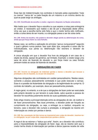 MARINA MORAES DE OLIVEIRA LOPES


Esse tipo de indeterminação nos contratos é marcado pelas expressões “mais
ou menos” “cerca de” ou pela fixação de um máximo e um mínimo dentro do
qual se pode exigir as entregas.

Art. 245. Cientificado da escolha o credor, vigorará o disposto na Seção antecedente.

Não basta que o devedor faça a escolha ou que separe a coisa para entregá-la
ao credor, é necessário que realize o ato de por a disposição deste último.
Uma vez que a escolha tenha sido feita e que o credor tenha sido notificado,
então a coisa deixa de ser incerta, e a obrigação passa a ser de coisa certa.

Art. 246. Antes da escolha, não poderá o devedor alegar perda ou deterioração da coisa,
ainda que por força maior ou caso fortuito.

Nesse caso, se verifica a aplicação do princípio “genus nunquanperit” segundo
o qual o gênero nunca perece. Isso quer dizer que, enquanto a coisa não for
individualizada, sua perda ou deterioração não exonera o devedor da
obrigação.

A única situação em que o devedor fica livre da obrigação é em caso de o
objeto da dívida, apesar de genérico, ser limitado. Exemplo: o credor exige uma
saca de arroz da fazenda do devedor e, por força maior ou caso fortuito
perecem todas as sacas da fazenda do devedor.

                             OBRIGAÇÕES DE FAZER

Art. 247. Incorre na obrigação de indenizar perdas e danos o devedor que recusar a
prestação a ele só imposta, ou só por ele exeqüível.

Algumas obrigações são contratadas em caráter personalíssimo. Nestes casos,
somente a pessoa pessoalmente contratada é que pode executar o serviço.
Essa é a questão da titularidade da obrigação e da legitimidade de cumpri-la. O
contrato de trabalho, por exemplo, deve ser pessoalmente prestado.

A regra geral, no entanto, e a de que a obrigações de fazer pode ser executada
pelo próprio devedor ou por terceiro à custa deste, salvo quando a pessoa do
devedor for escolhida justamente devido às suas qualidades próprias.

Este artigo mostra a principal distinção entre as obrigações de dar, de restituir e
de fazer personalíssima. Nas duas primeiras, o devedor pode ser forçado ao
cumprimento da obrigação, ou seja, a entregar ou a restituir, enquanto na
terceira, caso o devedor não cumpra a prestação, a obrigação se resolve em
indenização ao credor por perdas e danos.

Art. 248. Se a prestação do fato tornar-se impossível sem culpa do devedor, resolver-se-
á a obrigação; se por culpa dele, responderá por perdas e danos.

A regra é de se retomar o “status quo ante”. Assim, se o devedor não contribuiu
para a impossibilidade da obrigação de fazer, logo, ela se resolve sem que o
credor tenha direito à indenização por perdas e danos (apenas recebe de volta
 
