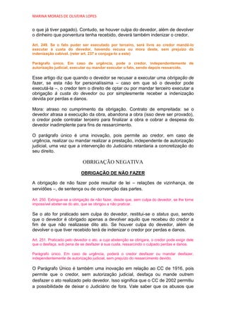 MARINA MORAES DE OLIVEIRA LOPES


o que já tiver pagado). Contudo, se houver culpa do devedor, além de devolver
o dinheiro que porventura tenha recebido, deverá também indenizar o credor.

Art. 249. Se o fato puder ser executado por terceiro, será livre ao credor mandá-lo
executar à custa do devedor, havendo recusa ou mora deste, sem prejuízo da
indenização cabível. (reler art. 237 e conjuga-lo a este)

Parágrafo único. Em caso de urgência, pode o credor, independentemente de
autorização judicial, executar ou mandar executar o fato, sendo depois ressarcido.

Esse artigo diz que quando o devedor se recusar a executar uma obrigação de
fazer, se esta não for personalíssima – caso em que só o devedor pode
executá-la –, o credor tem o direito de optar ou por mandar terceiro executar a
obrigação à custa do devedor ou por simplesmente receber a indenização
devida por perdas e danos.

Mora: atraso no cumprimento da obrigação. Contrato de empreitada: se o
devedor atrasa a execução da obra, abandona a obra (isso deve ser provado),
o credor pode contratar terceiro para finalizar a obra e cobrar a despesa do
devedor inadimplente para fins de ressarcimento.

O parágrafo único é uma inovação, pois permite ao credor, em caso de
urgência, realizar ou mandar realizar a prestação, independente de autorização
judicial, uma vez que a intervenção do Judiciário retardaria a concretização do
seu direito.

                             OBRIGAÇÃO NEGATIVA

                            OBRIGAÇÃO DE NÃO FAZER

A obrigação de não fazer pode resultar de lei – relações de vizinhança, de
servidões –, de sentença ou de convenção das partes.

Art. 250. Extingue-se a obrigação de não fazer, desde que, sem culpa do devedor, se lhe torne
impossível abster-se do ato, que se obrigou a não praticar.

Se o ato for praticado sem culpa do devedor, restitui-se o status quo, sendo
que o devedor é obrigado apenas a devolver aquilo que recebeu do credor a
fim de que não realizasse dito ato. Se houver culpa do devedor, além de
devolver o que tiver recebido terá de indenizar o credor por perdas e danos.

Art. 251. Praticado pelo devedor o ato, a cuja abstenção se obrigara, o credor pode exigir dele
que o desfaça, sob pena de se desfazer à sua custa, ressarcindo o culpado perdas e danos.

Parágrafo único. Em caso de urgência, poderá o credor desfazer ou mandar desfazer,
independentemente de autorização judicial, sem prejuízo do ressarcimento devido.

O Parágrafo Único é também uma inovação em relação ao CC de 1916, pois
permite que o credor, sem autorização judicial, desfaça ou mande outrem
desfazer o ato realizado pelo devedor. Isso significa que o CC de 2002 permitiu
a possibilidade de deixar o Judiciário de fora. Vale saber que os abusos que
 