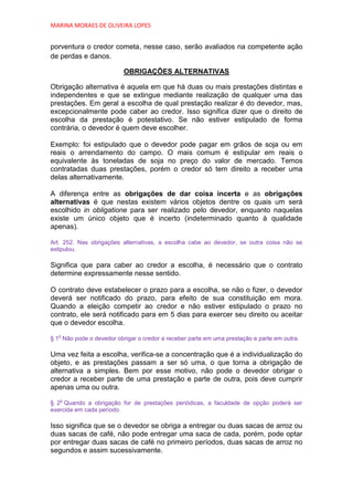 MARINA MORAES DE OLIVEIRA LOPES


porventura o credor cometa, nesse caso, serão avaliados na competente ação
de perdas e danos.

                          OBRIGAÇÕES ALTERNATIVAS

Obrigação alternativa é aquela em que há duas ou mais prestações distintas e
independentes e que se extingue mediante realização de qualquer uma das
prestações. Em geral a escolha de qual prestação realizar é do devedor, mas,
excepcionalmente pode caber ao credor. Isso significa dizer que o direito de
escolha da prestação é potestativo. Se não estiver estipulado de forma
contrária, o devedor é quem deve escolher.

Exemplo: foi estipulado que o devedor pode pagar em grãos de soja ou em
reais o arrendamento do campo. O mais comum é estipular em reais o
equivalente às toneladas de soja no preço do valor de mercado. Temos
contratadas duas prestações, porém o credor só tem direito a receber uma
delas alternativamente.

A diferença entre as obrigações de dar coisa incerta e as obrigações
alternativas é que nestas existem vários objetos dentre os quais um será
escolhido in obligatione para ser realizado pelo devedor, enquanto naquelas
existe um único objeto que é incerto (indeterminado quanto à qualidade
apenas).

Art. 252. Nas obrigações alternativas, a escolha cabe ao devedor, se outra coisa não se
estipulou.

Significa que para caber ao credor a escolha, é necessário que o contrato
determine expressamente nesse sentido.

O contrato deve estabelecer o prazo para a escolha, se não o fizer, o devedor
deverá ser notificado do prazo, para efeito de sua constituição em mora.
Quando a eleição competir ao credor e não estiver estipulado o prazo no
contrato, ele será notificado para em 5 dias para exercer seu direito ou aceitar
que o devedor escolha.
  o
§ 1 Não pode o devedor obrigar o credor a receber parte em uma prestação e parte em outra.

Uma vez feita a escolha, verifica-se a concentração que é a individualização do
objeto, e as prestações passam a ser só uma, o que torna a obrigação de
alternativa a simples. Bem por esse motivo, não pode o devedor obrigar o
credor a receber parte de uma prestação e parte de outra, pois deve cumprir
apenas uma ou outra.
   o
§ 2 Quando a obrigação for de prestações periódicas, a faculdade de opção poderá ser
exercida em cada período.

Isso significa que se o devedor se obriga a entregar ou duas sacas de arroz ou
duas sacas de café, não pode entregar uma saca de cada, porém, pode optar
por entregar duas sacas de café no primeiro períodos, duas sacas de arroz no
segundos e assim sucessivamente.
 